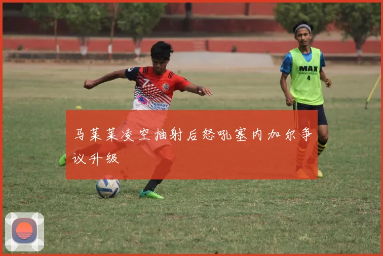 马莱莱凌空抽射后怒吼塞内加尔争议升级