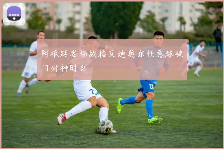 阿根廷客场战格瓦迪奥尔任意球破门封神时刻
