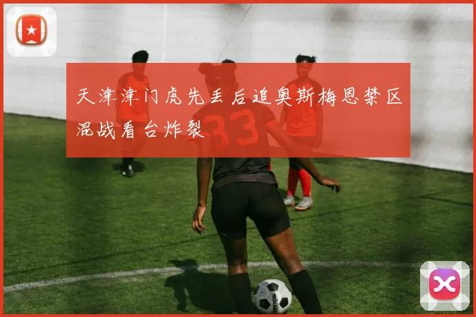 天津津门虎先丢后追奥斯梅恩禁区混战看台炸裂