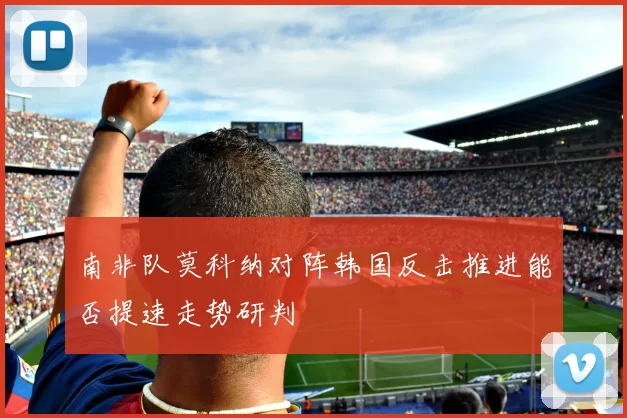 南非队莫科纳对阵韩国反击推进能否提速走势研判