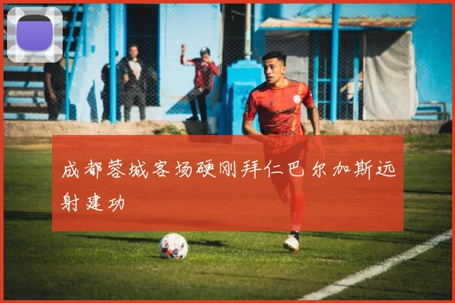 成都蓉城客场硬刚拜仁巴尔加斯远射建功