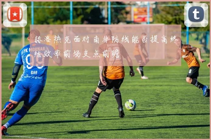 赫洛热克面对南非防线能否提高终结效率前场支点前瞻