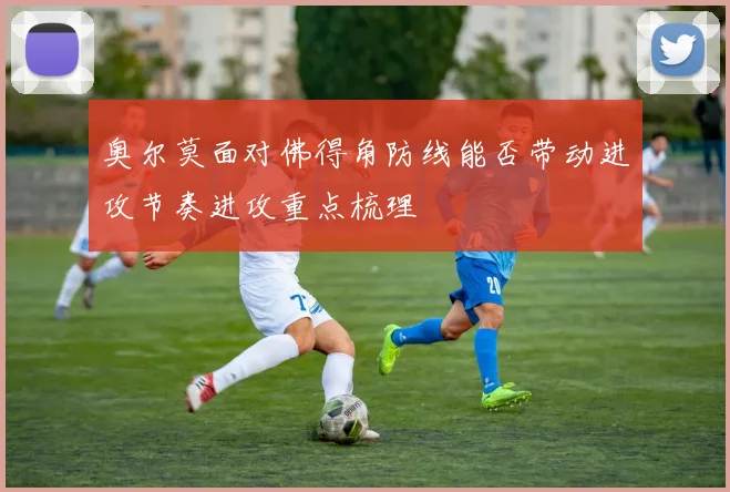 奥尔莫面对佛得角防线能否带动进攻节奏进攻重点梳理