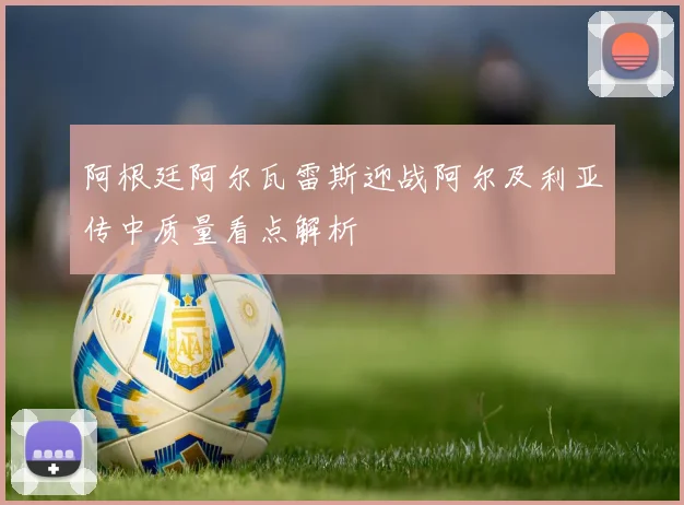 阿根廷阿尔瓦雷斯迎战阿尔及利亚传中质量看点解析