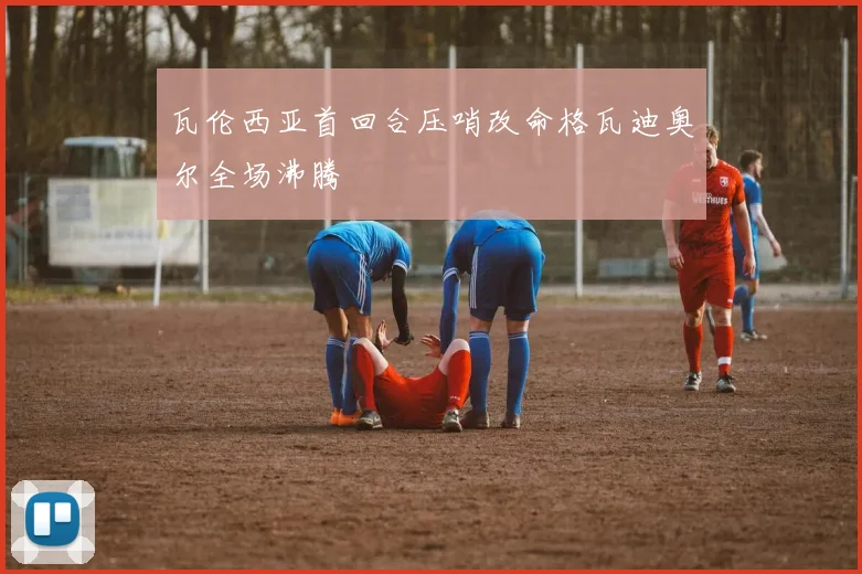 瓦伦西亚首回合压哨改命格瓦迪奥尔全场沸腾