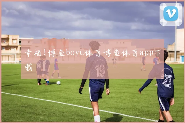 幸福!博鱼boyu体育博鱼体育app下载
