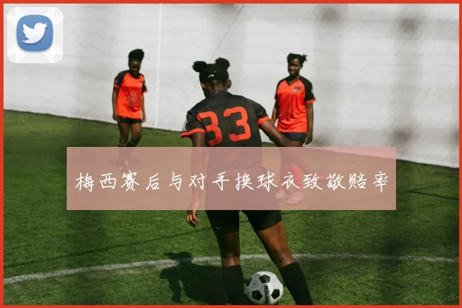 梅西赛后与对手换球衣致敬赔率