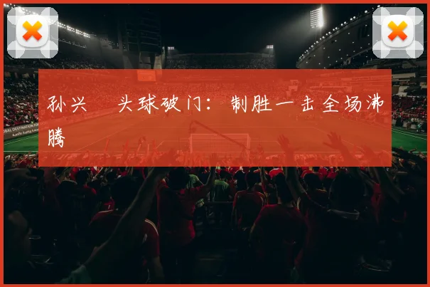 孙兴慜头球破门：制胜一击全场沸腾