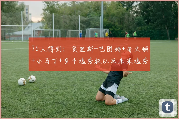76人得到：莫里斯+巴图姆+考文顿+小马丁+多个选秀权以及未来选秀权的互换权