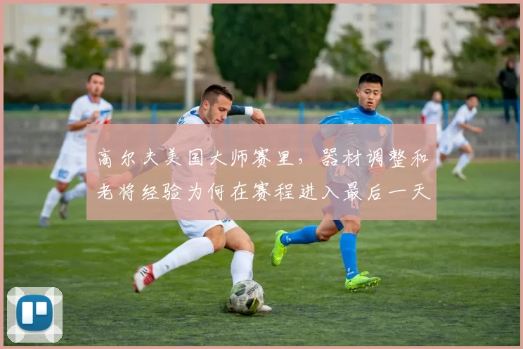 高尔夫美国大师赛里，器材调整和老将经验为何在赛程进入最后一天时必须一起考虑