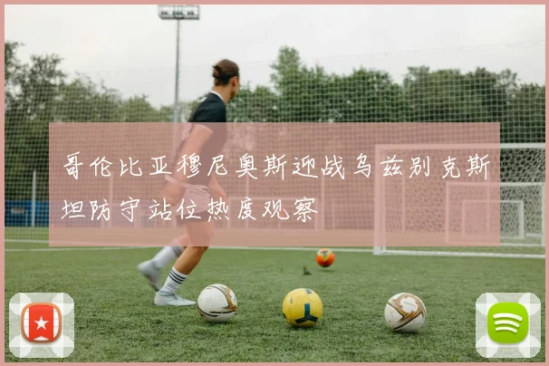 哥伦比亚穆尼奥斯迎战乌兹别克斯坦防守站位热度观察