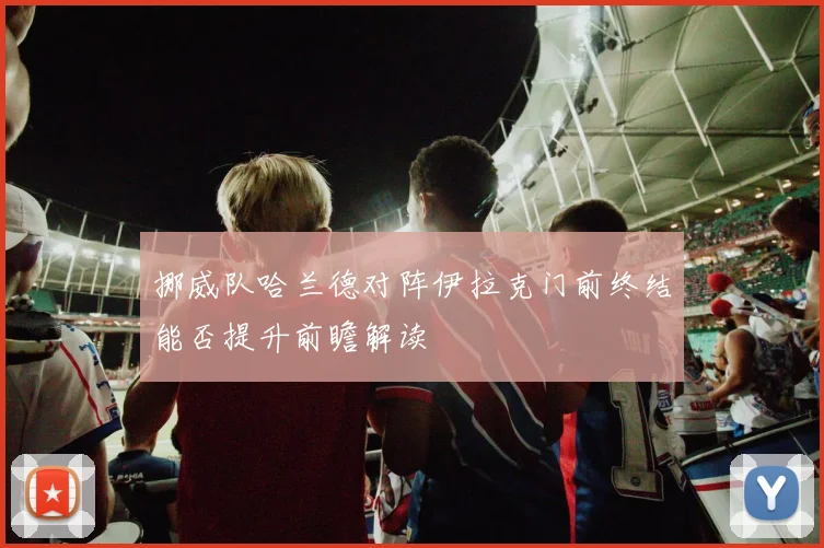 挪威队哈兰德对阵伊拉克门前终结能否提升前瞻解读