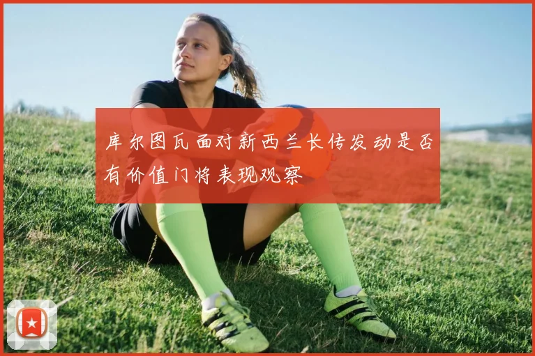库尔图瓦面对新西兰长传发动是否有价值门将表现观察