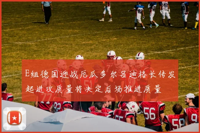 E组德国迎战厄瓜多尔吕迪格长传发起进攻质量将决定后场推进质量