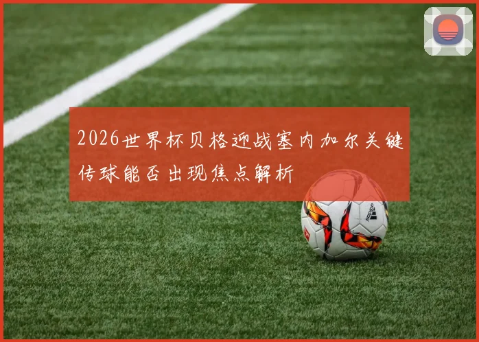 2026世界杯贝格迎战塞内加尔关键传球能否出现焦点解析