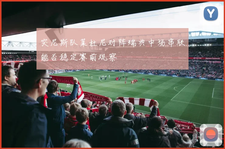 突尼斯队莱杜尼对阵瑞典中场串联能否稳定赛前观察