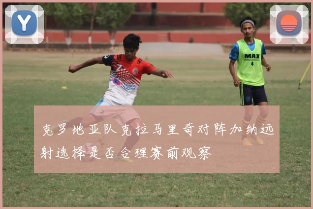 克罗地亚队克拉马里奇对阵加纳远射选择是否合理赛前观察