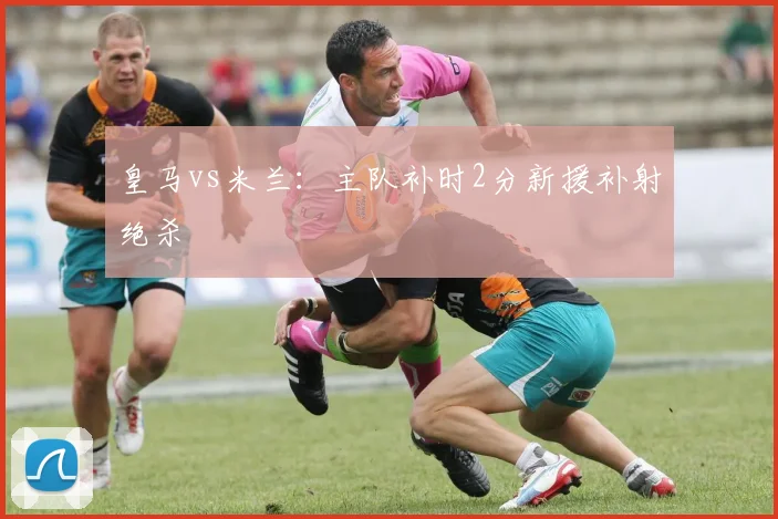 皇马vs米兰：主队补时2分新援补射绝杀