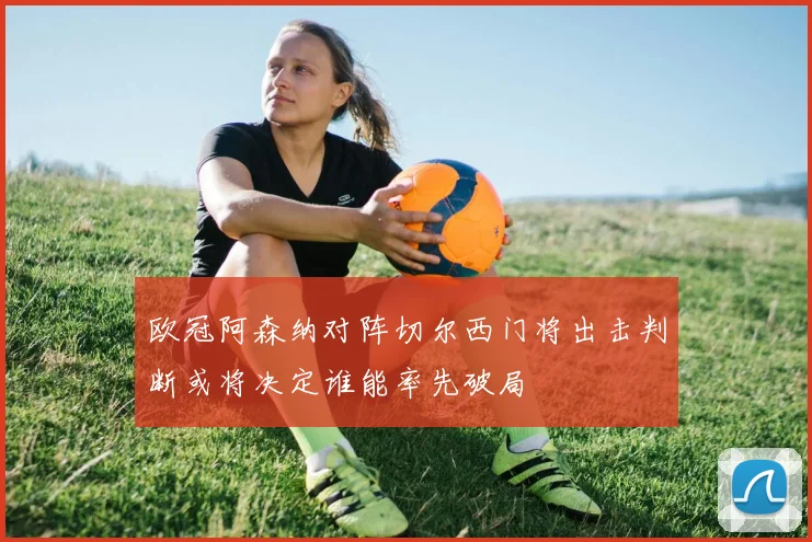 欧冠阿森纳对阵切尔西门将出击判断或将决定谁能率先破局