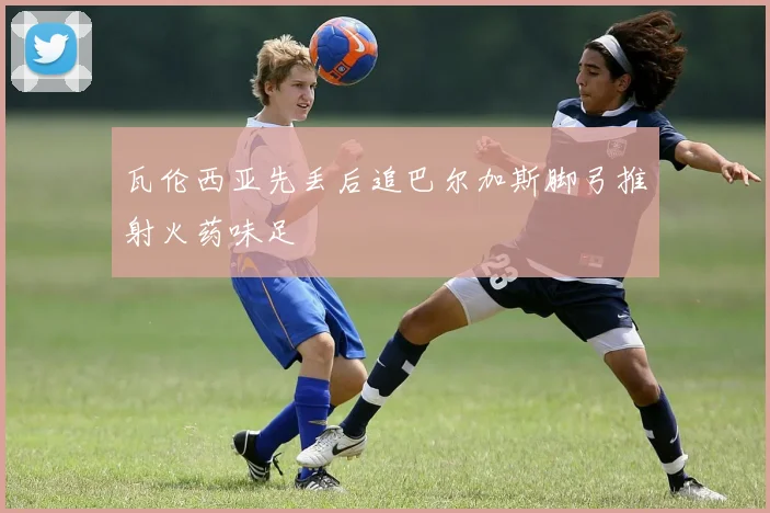 瓦伦西亚先丢后追巴尔加斯脚弓推射火药味足