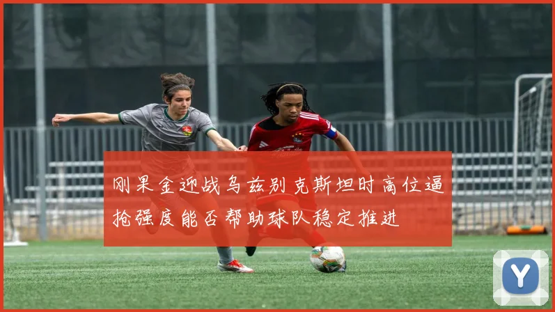 刚果金迎战乌兹别克斯坦时高位逼抢强度能否帮助球队稳定推进
