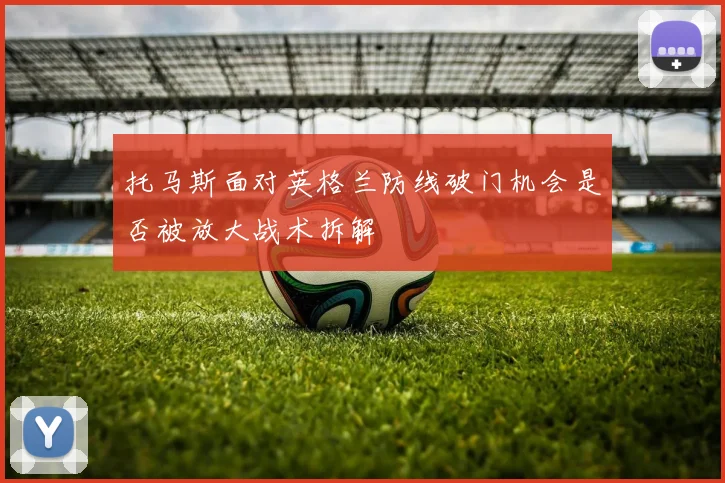 托马斯面对英格兰防线破门机会是否被放大战术拆解